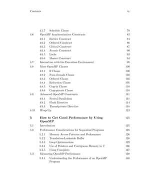 Contents ix
4.5.7 Schedule Clause 79
4.6 OpenMP Synchronization Constructs 83
4.6.1 Barrier Construct 84
4.6.2 Ordered Construct 86
4.6.3 Critical Construct 87
4.6.4 Atomic Construct 90
4.6.5 Locks 93
4.6.6 Master Construct 94
4.7 Interaction with the Execution Environment 95
4.8 More OpenMP Clauses 100
4.8.1 If Clause 100
4.8.2 Num threads Clause 102
4.8.3 Ordered Clause 102
4.8.4 Reduction Clause 105
4.8.5 Copyin Clause 110
4.8.6 Copyprivate Clause 110
4.9 Advanced OpenMP Constructs 111
4.9.1 Nested Parallelism 111
4.9.2 Flush Directive 114
4.9.3 Threadprivate Directive 118
4.10 Wrap-Up 123
5 How to Get Good Performance by Using
OpenMP
125
5.1 Introduction 125
5.2 Performance Considerations for Sequential Programs 125
5.2.1 Memory Access Patterns and Performance 126
5.2.2 Translation-Lookaside Buﬀer 128
5.2.3 Loop Optimizations 129
5.2.4 Use of Pointers and Contiguous Memory in C 136
5.2.5 Using Compilers 137
5.3 Measuring OpenMP Performance 138
5.3.1 Understanding the Performance of an OpenMP
Program
140
 