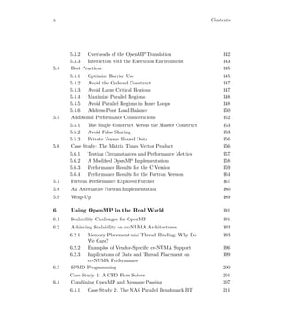 x Contents
5.3.2 Overheads of the OpenMP Translation 142
5.3.3 Interaction with the Execution Environment 143
5.4 Best Practices 145
5.4.1 Optimize Barrier Use 145
5.4.2 Avoid the Ordered Construct 147
5.4.3 Avoid Large Critical Regions 147
5.4.4 Maximize Parallel Regions 148
5.4.5 Avoid Parallel Regions in Inner Loops 148
5.4.6 Address Poor Load Balance 150
5.5 Additional Performance Considerations 152
5.5.1 The Single Construct Versus the Master Construct 153
5.5.2 Avoid False Sharing 153
5.5.3 Private Versus Shared Data 156
5.6 Case Study: The Matrix Times Vector Product 156
5.6.1 Testing Circumstances and Performance Metrics 157
5.6.2 A Modiﬁed OpenMP Implementation 158
5.6.3 Performance Results for the C Version 159
5.6.4 Performance Results for the Fortran Version 164
5.7 Fortran Performance Explored Further 167
5.8 An Alternative Fortran Implementation 180
5.9 Wrap-Up 189
6 Using OpenMP in the Real World 191
6.1 Scalability Challenges for OpenMP 191
6.2 Achieving Scalability on cc-NUMA Architectures 193
6.2.1 Memory Placement and Thread Binding: Why Do
We Care?
193
6.2.2 Examples of Vendor-Speciﬁc cc-NUMA Support 196
6.2.3 Implications of Data and Thread Placement on
cc-NUMA Performance
199
6.3 SPMD Programming 200
Case Study 1: A CFD Flow Solver 201
6.4 Combining OpenMP and Message Passing 207
6.4.1 Case Study 2: The NAS Parallel Benchmark BT 211
 