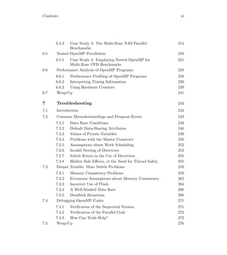 Contents xi
6.4.2 Case Study 3: The Multi-Zone NAS Parallel
Benchmarks
214
6.5 Nested OpenMP Parallelism 216
6.5.1 Case Study 4: Employing Nested OpenMP for
Multi-Zone CFD Benchmarks
221
6.6 Performance Analysis of OpenMP Programs 228
6.6.1 Performance Proﬁling of OpenMP Programs 228
6.6.2 Interpreting Timing Information 230
6.6.3 Using Hardware Counters 239
6.7 Wrap-Up 241
7 Troubleshooting 243
7.1 Introduction 243
7.2 Common Misunderstandings and Frequent Errors 243
7.2.1 Data Race Conditions 243
7.2.2 Default Data-Sharing Attributes 246
7.2.3 Values of Private Variables 249
7.2.4 Problems with the Master Construct 250
7.2.5 Assumptions about Work Scheduling 252
7.2.6 Invalid Nesting of Directives 252
7.2.7 Subtle Errors in the Use of Directives 255
7.2.8 Hidden Side Eﬀects, or the Need for Thread Safety 255
7.3 Deeper Trouble: More Subtle Problems 259
7.3.1 Memory Consistency Problems 259
7.3.2 Erroneous Assumptions about Memory Consistency 262
7.3.3 Incorrect Use of Flush 264
7.3.4 A Well-Masked Data Race 266
7.3.5 Deadlock Situations 268
7.4 Debugging OpenMP Codes 271
7.4.1 Veriﬁcation of the Sequential Version 271
7.4.2 Veriﬁcation of the Parallel Code 272
7.4.3 How Can Tools Help? 272
7.5 Wrap-Up 276
 