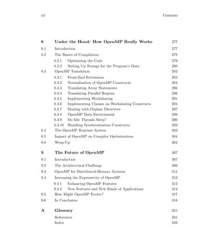xii Contents
8 Under the Hood: How OpenMP Really Works 277
8.1 Introduction 277
8.2 The Basics of Compilation 278
8.2.1 Optimizing the Code 279
8.2.2 Setting Up Storage for the Program’s Data 280
8.3 OpenMP Translation 282
8.3.1 Front-End Extensions 283
8.3.2 Normalization of OpenMP Constructs 284
8.3.3 Translating Array Statements 286
8.3.4 Translating Parallel Regions 286
8.3.5 Implementing Worksharing 291
8.3.6 Implementing Clauses on Worksharing Constructs 294
8.3.7 Dealing with Orphan Directives 297
8.3.8 OpenMP Data Environment 298
8.3.9 Do Idle Threads Sleep? 300
8.3.10 Handling Synchronization Constructs 302
8.4 The OpenMP Runtime System 303
8.5 Impact of OpenMP on Compiler Optimizations 304
8.6 Wrap-Up 304
9 The Future of OpenMP 307
9.1 Introduction 307
9.2 The Architectural Challenge 309
9.3 OpenMP for Distributed-Memory Systems 311
9.4 Increasing the Expressivity of OpenMP 312
9.4.1 Enhancing OpenMP Features 312
9.4.2 New Features and New Kinds of Applications 314
9.5 How Might OpenMP Evolve? 317
9.6 In Conclusion 318
A Glossary 321
References 331
Index 349
 