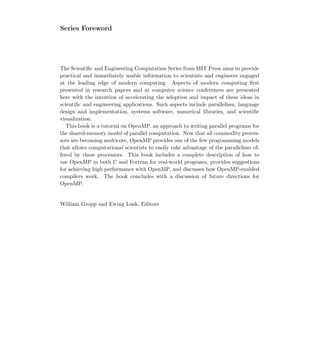 Series Foreword
The Scientiﬁc and Engineering Computation Series from MIT Press aims to provide
practical and immediately usable information to scientists and engineers engaged
at the leading edge of modern computing. Aspects of modern computing ﬁrst
presented in research papers and at computer science conferences are presented
here with the intention of accelerating the adoption and impact of these ideas in
scientiﬁc and engineering applications. Such aspects include parallelism, language
design and implementation, systems software, numerical libraries, and scientiﬁc
visualization.
This book is a tutorial on OpenMP, an approach to writing parallel programs for
the shared-memory model of parallel computation. Now that all commodity proces-
sors are becoming multicore, OpenMP provides one of the few programming models
that allows computational scientists to easily take advantage of the parallelism of-
fered by these processors. This book includes a complete description of how to
use OpenMP in both C and Fortran for real-world programs, provides suggestions
for achieving high performance with OpenMP, and discusses how OpenMP-enabled
compilers work. The book concludes with a discussion of future directions for
OpenMP.
William Gropp and Ewing Lusk, Editors
 