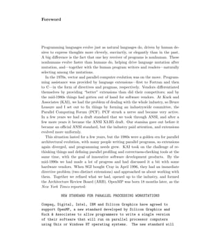 Foreword
Programming languages evolve just as natural languages do, driven by human de-
sires to express thoughts more cleverly, succinctly, or elegantly than in the past.
A big diﬀerence is the fact that one key receiver of programs is nonhuman. These
nonhumans evolve faster than humans do, helping drive language mutation after
mutation, and—together with the human program writers and readers—naturally
selecting among the mutations.
In the 1970s, vector and parallel computer evolution was on the move. Program-
ming assistance was provided by language extensions—ﬁrst to Fortran and then
to C—in the form of directives and pragmas, respectively. Vendors diﬀerentiated
themselves by providing “better” extensions than did their competitors; and by
the mid-1980s things had gotten out of hand for software vendors. At Kuck and
Associates (KAI), we had the problem of dealing with the whole industry, so Bruce
Leasure and I set out to ﬁx things by forming an industrywide committee, the
Parallel Computing Forum (PCF). PCF struck a nerve and became very active.
In a few years we had a draft standard that we took through ANSI, and after a
few more years it became the ANSI X3.H5 draft. Our stamina gave out before it
became an oﬃcial ANSI standard, but the industry paid attention, and extensions
evolved more uniformly.
This situation lasted for a few years, but the 1980s were a golden era for parallel
architectural evolution, with many people writing parallel programs, so extensions
again diverged, and programming needs grew. KAI took on the challenge of re-
thinking things and deﬁning parallel proﬁling and correctness-checking tools at the
same time, with the goal of innovative software development products. By the
mid-1990s we had made a lot of progress and had discussed it a bit with some
hardware vendors. When SGI bought Cray in April 1996, they had an immediate
directive problem (two distinct extensions) and approached us about working with
them. Together we reﬁned what we had, opened up to the industry, and formed
the Architecture Review Board (ARB). OpenMP was born 18 months later, as the
New York Times reported:
NEW STANDARD FOR PARALLEL PROCESSING WORKSTATIONS
Compaq, Digital, Intel, IBM and Silicon Graphics have agreed to
support OpenMP, a new standard developed by Silicon Graphics and
Kuck  Associates to allow programmers to write a single version
of their software that will run on parallel processor computers
using Unix or Windows NT operating systems. The new standard will
 