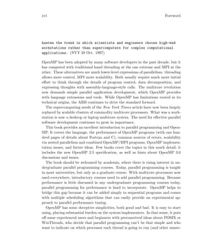 xvi Foreword
hasten the trend in which scientists and engineers choose high-end
workstations rather than supercomputers for complex computational
applications. (NYT 28 Oct. 1997)
OpenMP has been adopted by many software developers in the past decade, but it
has competed with traditional hand threading at the one extreme and MPI at the
other. These alternatives are much lower-level expressions of parallelism: threading
allows more control, MPI more scalability. Both usually require much more initial
eﬀort to think through the details of program control, data decomposition, and
expressing thoughts with assembly-language-style calls. The multicore revolution
now demands simple parallel application development, which OpenMP provides
with language extensions and tools. While OpenMP has limitations rooted in its
technical origins, the ARB continues to drive the standard forward.
The supercomputing needs of the New York Times article have now been largely
replaced by scalable clusters of commodity multicore processors. What was a work-
station is now a desktop or laptop multicore system. The need for eﬀective parallel
software development continues to grow in importance.
This book provides an excellent introduction to parallel programming and Open-
MP. It covers the language, the performance of OpenMP programs (with one hun-
dred pages of details about Fortran and C), common sources of errors, scalability
via nested parallelism and combined OpenMP/MPI programs, OpenMP implemen-
tation issues, and future ideas. Few books cover the topics in this much detail; it
includes the new OpenMP 2.5 speciﬁcation, as well as hints about OpenMP 3.0
discussions and issues.
The book should be welcomed by academia, where there is rising interest in un-
dergraduate parallel programming courses. Today, parallel programming is taught
in most universities, but only as a graduate course. With multicore processors now
used everywhere, introductory courses need to add parallel programming. Because
performance is little discussed in any undergraduate programming courses today,
parallel programming for performance is hard to incorporate. OpenMP helps to
bridge this gap because it can be added simply to sequential programs and comes
with multiple scheduling algorithms that can easily provide an experimental ap-
proach to parallel performance tuning.
OpenMP has some deceptive simplicities, both good and bad. It is easy to start
using, placing substantial burden on the system implementers. In that sense, it puts
oﬀ some experienced users and beginners with preconceived ideas about POSIX or
WinThreads, who decide that parallel programming can’t be that simple and who
want to indicate on which processor each thread is going to run (and other unnec-
 