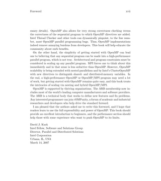 Foreword xvii
essary details). OpenMP also allows for very strong correctness checking versus
the correctness of the sequential program to which OpenMP directives are added.
Intel Thread Checker and other tools can dynamically pinpoint, to the line num-
ber, most OpenMP parallel programming bugs. Thus, OpenMP implementations
indeed remove annoying burdens from developers. This book will help educate the
community about such beneﬁts.
On the other hand, the simplicity of getting started with OpenMP can lead
one to believing that any sequential program can be made into a high-performance
parallel program, which is not true. Architectural and program constraints must be
considered in scaling up any parallel program. MPI forces one to think about this
immediately and in that sense is less seductive than OpenMP. However, OpenMP
scalability is being extended with nested parallelism and by Intel’s ClusterOpenMP
with new directives to distinguish shared- and distributed-memory variables. In
the end, a high-performance OpenMP or OpenMP/MPI program may need a lot
of work, but getting started with OpenMP remains quite easy, and this book treats
the intricacies of scaling via nesting and hybrid OpenMP/MPI.
OpenMP is supported by thriving organizations. The ARB membership now in-
cludes most of the world’s leading computer manufacturers and software providers.
The ARB is a technical body that works to deﬁne new features and ﬁx problems.
Any interested programmer can join cOMPunity, a forum of academic and industrial
researchers and developers who help drive the standard forward.
I am pleased that the authors asked me to write this foreword, and I hope that
readers learn to use the full expressibility and power of OpenMP. This book should
provide an excellent introduction to beginners, and the performance section should
help those with some experience who want to push OpenMP to its limits.
David J. Kuck
Intel Fellow, Software and Solutions Group
Director, Parallel and Distributed Solutions
Intel Corporation
Urbana, IL, USA
March 14, 2007
 