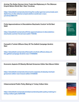 Arming The Sultan German Arms Trade And Diplomacy In The Ottoman
Empire Before World War I Naci Yorulmaz
https://ebookbell.com/product/arming-the-sultan-german-arms-trade-and-
diplomacy-in-the-ottoman-empire-before-world-war-i-naci-
yorulmaz-6801214
Finite Approximations In Discretetime Stochastic Control 1st Ed Naci
Saldi
https://ebookbell.com/product/finite-approximations-in-discretetime-
stochastic-control-1st-ed-naci-saldi-7150356
Farewell A Turkish Officers Diary Of The Gallioli Campaign Ibrahim
Naci
https://ebookbell.com/product/farewell-a-turkish-officers-diary-of-
the-gallioli-campaign-ibrahim-naci-174946094
Economic Aspects Of Obesity Michael Grossman Editor Naci Mocan Editor
https://ebookbell.com/product/economic-aspects-of-obesity-michael-
grossman-editor-naci-mocan-editor-51436838
Citizencentered Public Policy Making In Turkey Volkan Golu
https://ebookbell.com/product/citizencentered-public-policy-making-in-
turkey-volkan-golu-52447296
 