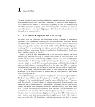 1 Introduction
OpenMP enables the creation of shared-memory parallel programs. In this chapter,
we describe the evolution of computers that has led to the speciﬁcation of OpenMP
and that has made it relevant to mainstream computing. We put our subject matter
into a broader context by giving a brief overview of parallel computing and the main
approaches taken to create parallel programs. Our discussion of these topics is not
intended to be comprehensive.
1.1 Why Parallel Computers Are Here to Stay
No matter how fast computers are, technology is being developed to make them
even faster. Our appetite for compute power and memory seems insatiable. A more
powerful machine leads to new kinds of applications, which in turn fuel our demand
for yet more powerful systems. The result of this continued technological progress
is nothing short of breathtaking: the laptops a couple of us are using to type this
script would have been among the fastest machines on the planet just a decade ago,
if they had been around at the time.
In order to achieve their breakneck speed, today’s computer systems are highly
complex [85]. They are made up of multiple components, or functional units, that
may be able to operate simultaneously and have speciﬁc tasks, such as adding two
integer numbers or determining whether a value is greater than zero. As a result, a
computer might be able to fetch a datum from memory, multiply two ﬂoating-point
numbers, and evaluate a branch condition all at the same time. This is a very low
level of parallel processing and is often referred to as “instruction-level parallelism,”
or ILP. A processor that supports this is said to have a superscalar architecture.
Nowadays it is a common feature in general-purpose microprocessors, even those
used in laptops and PCs.
Careful reordering of these operations may keep the machine’s components busy.
The lion’s share of the work of ﬁnding such a suitable ordering of operations is
performed by the compiler (although it can be supported in hardware). To accom-
plish this, compiler writers developed techniques to determine dependences between
operations and to ﬁnd an ordering that eﬃciently utilizes the instruction-level par-
allelism and keeps many functional units and paths to memory busy with useful
work. Modern compilers put considerable eﬀort into this kind of instruction-level
optimization. For instance, software pipelining may modify the sequence of in-
structions in a loop nest, often overlapping instructions from diﬀerent iterations to
ensure that as many instructions as possible complete every clock cycle. Unfortu-
nately, several studies [95] showed that typical applications are not likely to contain
 