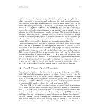 Introduction 3
hardware components at any given time. For instance, the computer might add two
values from one set of instructions and, at the same time, fetch a value from memory
that is needed to perform an operation in a diﬀerent set of instructions. An ex-
ample is Intel’s hyperthreadingTM
technology. Other recent platforms (e.g., IBM’s
Power5, AMD’s Opteron and Sun’s UltraSPARC IV, IV+, and T1 processors) go
even further, replicating substantial parts of a processor’s logic on a single chip and
behaving much like shared-memory parallel machines. This approach is known as
multicore. Simultaneous multithreading platforms, multicore machines, and shared-
memory parallel computers all provide system support for the execution of multiple
independent instruction streams, or threads. Moreover, these technologies may be
combined to create computers that can execute high numbers of threads.
Given the limitations of alternative strategies for creating more powerful com-
puters, the use of parallelism in general-purpose hardware is likely to be more
pronounced in the near future. Some PCs and laptops are already multicore or
multithreaded. Soon, processors will routinely have many cores and possibly the
ability to execute multiple instruction streams within each core. In other words,
multicore technology is going mainstream [159]. It is vital that application soft-
ware be able to make eﬀective use of the parallelism that is present in our hardware
[171]. But despite major strides in compiler technology, the programmer will need
to help, by describing the concurrency that is contained in application codes. In
this book, we will discuss one of the easiest ways in which this can be done.
1.2 Shared-Memory Parallel Computers
Throughout this book, we will refer to shared-memory parallel computers as SMPs.
Early SMPs included computers produced by Alliant, Convex, Sequent [146], En-
core, and Synapse [10] in the 1980s. Larger shared-memory machines included
IBM’s RP3 research computer [149] and commercial systems such as the BBN But-
terﬂy [23]. Later SGI’s Power Challenge [65] and Sun Microsystem’s Enterprise
servers entered the market, followed by a variety of desktop SMPs.
The term SMP was originally coined to designate a symmetric multiprocessor sys-
tem, a shared-memory parallel computer whose individual processors share memory
(and I/O) in such a way that each of them can access any memory location with
the same speed; that is, they have a uniform memory access (UMA) time. Many
small shared-memory machines are symmetric in this sense. Larger shared-memory
machines, however, usually do not satisfy this deﬁnition; even though the diﬀer-
ence may be relatively small, some memory may be “nearer to” one or more of
the processors and thus accessed faster by them. We say that such machines have
 