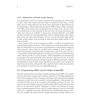 6 Chapter 1
1.2.2 Implications of Private Cache Memory
In a uniprocessor system, new values computed by the processor are written back
to cache, where they remain until their space is required for other data. At that
point, any new values that have not already been copied back to main memory are
stored back there. This strategy does not work for SMP systems. When a processor
of an SMP stores results of local computations in its private cache, the new values
are accessible only to code executing on that processor. If no extra precautions are
taken, they will not be available to instructions executing elsewhere on an SMP
machine until after the corresponding block of data is displaced from cache. But it
may not be clear when this will happen. In fact, since the old values might still be
in other private caches, code executing on other processors might continue to use
them even then.
This is known as the memory consistency problem. A number of strategies have
been developed to help overcome it. Their purpose is to ensure that updates to data
that have taken place on one processor are made known to the program running on
other processors, and to make the modiﬁed values available to them if needed. A
system that provides this functionality transparently is said to be cache coherent.
Fortunately, the OpenMP application developer does not need to understand how
cache coherency works on a given computer. Indeed, OpenMP can be implemented
on a computer that does not provide cache coherency, since it has its own set of rules
on how data is shared among the threads running on diﬀerent processors. Instead,
the programmer must be aware of the OpenMP memory model, which provides for
shared and private data and speciﬁes when updated shared values are guaranteed
to be available to all of the code in an OpenMP program.
1.3 Programming SMPs and the Origin of OpenMP
Once the vendors had the technology to build moderately priced SMPs, they needed
to ensure that their compute power could be exploited by individual applications.
This is where things got sticky. Compilers had always been responsible for adapting
a program to make best use of a machine’s internal parallelism. Unfortunately, it is
very hard for them to do so for a computer with multiple processors or cores. The
reason is that the compilers must then identify independent streams of instructions
that can be executed in parallel. Techniques to extract such instruction streams
from a sequential program do exist; and, for simple programs, it may be worthwhile
trying out a compiler’s automatic (shared-memory) parallelization options. How-
ever, the compiler often does not have enough information to decide whether it is
 