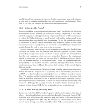 Introduction 7
possible to split up a program in this way. It also cannot make large-scale changes
to code, such as replacing an algorithm that is not suitable for parallelization. Thus,
most of the time the compiler will need some help from the user.
1.3.1 What Are the Needs?
To understand how programmers might express a code’s parallelism, the hardware
manufacturers looked carefully at existing technology. Beginning in the 1980s,
scientists engaged in solving particularly tough computational problems attempted
to exploit the SMPs of the day to speed up their code and to perform much larger
computations than were possible on a uniprocessor. To get the multiple processors
to collaborate to execute a single application, they looked for regions of code whose
instructions could be shared among the processors. Much of the time, they focused
on distributing the work in loop nests to the processors.
In most programs, code executed on one processor required results that had been
calculated on another one. In principle, this was not a problem because a value
produced by one processor could be stored in main memory and retrieved from
there by code running on other processors as needed. However, the programmer
needed to ensure that the value was retrieved after it had been produced, that is,
that the accesses occurred in the required order. Since the processors operated
independently of one another, this was a nontrivial diﬃculty: their clocks were not
synchronized, and they could and did execute their portions of the code at slightly
diﬀerent speeds.
Accordingly, the vendors of SMPs in the 1980s provided special notation to spec-
ify how the work of a program was to be parceled out to the individual processors of
an SMP, as well as to enforce an ordering of accesses by diﬀerent threads to shared
data. The notation mainly took the form of special instructions, or directives, that
could be added to programs written in sequential languages, especially Fortran.
The compiler used this information to create the actual code for execution by each
processor. Although this strategy worked, it had the obvious deﬁciency that a
program written for one SMP did not necessarily execute on another one.
1.3.2 A Brief History of Saving Time
Toward the end of the 1980s, vendors began to collaborate to improve this state of
aﬀairs. An informal industry group called the Parallel Computing Forum (PCF)
agreed on a set of directives for specifying loop parallelism in Fortran programs;
their work was published in 1991 [59]. An oﬃcial ANSI subcommittee called X3H5
was set up to develop an ANSI standard based on PCF. A document for the new
 