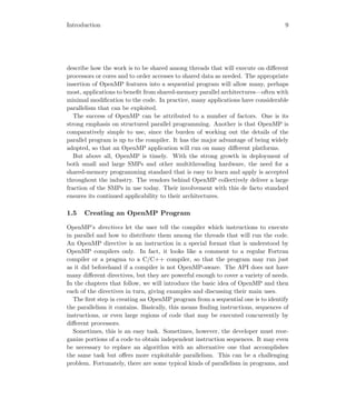 Introduction 9
describe how the work is to be shared among threads that will execute on diﬀerent
processors or cores and to order accesses to shared data as needed. The appropriate
insertion of OpenMP features into a sequential program will allow many, perhaps
most, applications to beneﬁt from shared-memory parallel architectures—often with
minimal modiﬁcation to the code. In practice, many applications have considerable
parallelism that can be exploited.
The success of OpenMP can be attributed to a number of factors. One is its
strong emphasis on structured parallel programming. Another is that OpenMP is
comparatively simple to use, since the burden of working out the details of the
parallel program is up to the compiler. It has the major advantage of being widely
adopted, so that an OpenMP application will run on many diﬀerent platforms.
But above all, OpenMP is timely. With the strong growth in deployment of
both small and large SMPs and other multithreading hardware, the need for a
shared-memory programming standard that is easy to learn and apply is accepted
throughout the industry. The vendors behind OpenMP collectively deliver a large
fraction of the SMPs in use today. Their involvement with this de facto standard
ensures its continued applicability to their architectures.
1.5 Creating an OpenMP Program
OpenMP’s directives let the user tell the compiler which instructions to execute
in parallel and how to distribute them among the threads that will run the code.
An OpenMP directive is an instruction in a special format that is understood by
OpenMP compilers only. In fact, it looks like a comment to a regular Fortran
compiler or a pragma to a C/C++ compiler, so that the program may run just
as it did beforehand if a compiler is not OpenMP-aware. The API does not have
many diﬀerent directives, but they are powerful enough to cover a variety of needs.
In the chapters that follow, we will introduce the basic idea of OpenMP and then
each of the directives in turn, giving examples and discussing their main uses.
The ﬁrst step in creating an OpenMP program from a sequential one is to identify
the parallelism it contains. Basically, this means ﬁnding instructions, sequences of
instructions, or even large regions of code that may be executed concurrently by
diﬀerent processors.
Sometimes, this is an easy task. Sometimes, however, the developer must reor-
ganize portions of a code to obtain independent instruction sequences. It may even
be necessary to replace an algorithm with an alternative one that accomplishes
the same task but oﬀers more exploitable parallelism. This can be a challenging
problem. Fortunately, there are some typical kinds of parallelism in programs, and
 