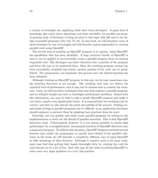 10 Chapter 1
a variety of strategies for exploiting them have been developed. A good deal of
knowledge also exists about algorithms and their suitability for parallel execution.
A growing body of literature is being devoted to this topic [102, 60] and to the de-
sign of parallel programs [123, 152, 72, 34]. In this book, we will introduce some of
these strategies by way of examples and will describe typical approaches to creating
parallel code using OpenMP.
The second step in creating an OpenMP program is to express, using OpenMP,
the parallelism that has been identiﬁed. A huge practical beneﬁt of OpenMP is
that it can be applied to incrementally create a parallel program from an existing
sequential code. The developer can insert directives into a portion of the program
and leave the rest in its sequential form. Once the resulting program version has
been successfully compiled and tested, another portion of the code can be paral-
lelized. The programmer can terminate this process once the desired speedup has
been obtained.
Although creating an OpenMP program in this way can be easy, sometimes sim-
ply inserting directives is not enough. The resulting code may not deliver the
expected level of performance, and it may not be obvious how to remedy the situa-
tion. Later, we will introduce techniques that may help improve a parallel program,
and we will give insight into how to investigate performance problems. Armed with
this information, one may be able to take a simple OpenMP program and make it
run better, maybe even signiﬁcantly better. It is essential that the resulting code be
correct, and thus we also discuss the perils and pitfalls of the process. Finding cer-
tain kinds of bugs in parallel programs can be diﬃcult, so an application developer
should endeavor to prevent them by adopting best practices from the start.
Generally, one can quickly and easily create parallel programs by relying on the
implementation to work out the details of parallel execution. This is how OpenMP
directives work. Unfortunately, however, it is not always possible to obtain high
performance by a straightforward, incremental insertion of OpenMP directives into
a sequential program. To address this situation, OpenMP designers included several
features that enable the programmer to specify more details of the parallel code.
Later in the book, we will describe a completely diﬀerent way of using OpenMP
to take advantage of these features. Although it requires quite a bit more work,
users may ﬁnd that getting their hands downright dirty by creating the code for
each thread can be a lot of fun. And, this may be the ticket to getting OpenMP to
solve some very large problems on a very big machine.
 