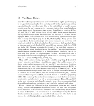 Introduction 11
1.6 The Bigger Picture
Many kinds of computer architectures have been built that exploit parallelism [55].
In fact, parallel computing has been an indispensable technology in many cutting-
edge disciplines for several decades. One of the earliest kinds of parallel systems
were the powerful and expensive vector computers that used the idea of pipelining
instructions to apply the same operation to many data objects in turn (e.g., Cyber-
205 [114], CRAY-1 [155], Fujitsu Facom VP-200 [135]). These systems dominated
the high end of computing for several decades, and machines of this kind are still
deployed. Other platforms were built that simultaneously applied the same oper-
ation to many data objects (e.g. CM2 [80], MasPar [140]). Many systems have
been produced that connect multiple independent computers via a network; both
proprietary and oﬀ-the-shelf networks have been deployed. Early products based
on this approach include Intel’s iPSC series [28] and machines built by nCUBE
and Meiko [22]. Memory is associated with each of the individual computers in
the network and is thus distributed across the machine. These distributed-memory
parallel systems are often referred to as massively parallel computers (MPPs) be-
cause very large systems can be put together this way. Information on some of
the fastest machines built during the past decade and the technology used to build
them can be found at http://www.top500.org.
Many MPPs are in use today, especially for scientiﬁc computing. If distributed-
memory computers are designed with additional support that enables memory to be
shared between all the processors, they are also SMPs according to our deﬁnition.
Such platforms are often called distributed shared-memory computers (DSMs) to
emphasize the distinctive nature of this architecture (e.g., SGI Origin [106]). When
distributed-memory computers are constructed by using standard workstations or
PCs and an oﬀ-the-shelf network, they are usually called clusters [169]. Clusters,
which are often composed of SMPs, are much cheaper to build than proprietary
MPPs. This technology has matured in recent years, so that clusters are common
in universities and laboratories as well as in some companies. Thus, although SMPs
are the most widespread kind of parallel computer in use, there are many other kinds
of parallel machines in the marketplace, particularly for high-end applications.
Figure 1.2 shows the diﬀerence in these architectures: in (a) we see a shared-
memory system where processors share main memory but have their own private
cache; (b) depicts an MPP in which memory is distributed among the processors,
or nodes, of the system. The platform in (c) is identical to (b) except for the fact
that the distributed memories are accessible to all processors. The cluster in (d)
consists of a set of independent computers linked by a network.
 