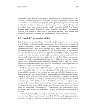 Introduction 13
to generate highly realistic ﬁlm sequences and special eﬀects. In this context, too,
the ability to build bigger parallel computers has led to higher-quality results, here
in the form of more realistic imagery. Of course, parallel computers are also used
to digitally remaster old ﬁlm and to perform many other tasks involving image
processing. Other areas using substantial parallel computing include drug design,
ﬁnancial and economic forecasting, climate modeling, surveillance, and medical
imaging. It is routine in many areas of engineering, chemistry, and physics, and
almost all commercial databases are able to exploit parallel machines.
1.7 Parallel Programming Models
Just as there are several diﬀerent classes of parallel hardware, so too are there
several distinct models of parallel programming. Each of them has a number of
concrete realizations. OpenMP realizes a shared-memory (or shared address space)
programming model. This model assumes, as its name implies, that programs
will be executed on one or more processors that share some or all of the available
memory. Shared-memory programs are typically executed by multiple independent
threads (execution states that are able to process an instruction stream); the threads
share data but may also have some additional, private data. Shared-memory ap-
proaches to parallel programming must provide, in addition to a normal range of
instructions, a means for starting up threads, assigning work to them, and coordi-
nating their accesses to shared data, including ensuring that certain operations are
performed by only one thread at a time [15].
A diﬀerent programming model has been proposed for distributed-memory sys-
tems. Generically referred to as “message passing,” this model assumes that pro-
grams will be executed by one or more processes, each of which has its own pri-
vate address space [69]. Message-passing approaches to parallel programming must
provide a means to initiate and manage the participating processes, along with
operations for sending and receiving messages, and possibly for performing special
operations across data distributed among the diﬀerent processes. The pure message-
passing model assumes that processes cooperate to exchange messages whenever one
of them needs data produced by another one. However, some recent models are
based on “single-sided communication.” These assume that a process may inter-
act directly with memory across a network to read and write data anywhere on a
machine.
Various realizations of both shared- and distributed-memory programming mod-
els have been deﬁned and deployed. An ideal API for parallel programming is
expressive enough to permit the speciﬁcation of many parallel algorithms, is easy
 