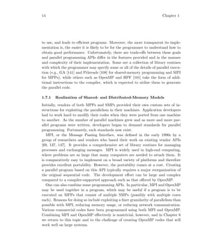 14 Chapter 1
to use, and leads to eﬃcient programs. Moreover, the more transparent its imple-
mentation is, the easier it is likely to be for the programmer to understand how to
obtain good performance. Unfortunately, there are trade-oﬀs between these goals
and parallel programming APIs diﬀer in the features provided and in the manner
and complexity of their implementation. Some are a collection of library routines
with which the programmer may specify some or all of the details of parallel execu-
tion (e.g., GA [141] and Pthreads [108] for shared-memory programming and MPI
for MPPs), while others such as OpenMP and HPF [101] take the form of addi-
tional instructions to the compiler, which is expected to utilize them to generate
the parallel code.
1.7.1 Realization of Shared- and Distributed-Memory Models
Initially, vendors of both MPPs and SMPs provided their own custom sets of in-
structions for exploiting the parallelism in their machines. Application developers
had to work hard to modify their codes when they were ported from one machine
to another. As the number of parallel machines grew and as more and more par-
allel programs were written, developers began to demand standards for parallel
programming. Fortunately, such standards now exist.
MPI, or the Message Passing Interface, was deﬁned in the early 1990s by a
group of researchers and vendors who based their work on existing vendor APIs
[69, 137, 147]. It provides a comprehensive set of library routines for managing
processes and exchanging messages. MPI is widely used in high-end computing,
where problems are so large that many computers are needed to attack them. It
is comparatively easy to implement on a broad variety of platforms and therefore
provides excellent portability. However, the portability comes at a cost. Creating
a parallel program based on this API typically requires a major reorganization of
the original sequential code. The development eﬀort can be large and complex
compared to a compiler-supported approach such as that oﬀered by OpenMP.
One can also combine some programming APIs. In particular, MPI and OpenMP
may be used together in a program, which may be useful if a program is to be
executed on MPPs that consist of multiple SMPs (possibly with multiple cores
each). Reasons for doing so include exploiting a ﬁner granularity of parallelism than
possible with MPI, reducing memory usage, or reducing network communication.
Various commercial codes have been programmed using both MPI and OpenMP.
Combining MPI and OpenMP eﬀectively is nontrivial, however, and in Chapter 6
we return to this topic and to the challenge of creating OpenMP codes that will
work well on large systems.
 