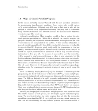 Introduction 15
1.8 Ways to Create Parallel Programs
In this section, we brieﬂy compare OpenMP with the most important alternatives
for programming shared-memory machines. Some vendors also provide custom
APIs on their platforms. Although such APIs may be fast (this is, after all, the
purpose of a custom API), programs written using them may have to be substan-
tially rewritten to function on a diﬀerent machine. We do not consider APIs that
were not designed for broad use.
Automatic parallelization: Many compilers provide a ﬂag, or option, for auto-
matic program parallelization. When this is selected, the compiler analyzes the
program, searching for independent sets of instructions, and in particular for loops
whose iterations are independent of one another. It then uses this information to
generate explicitly parallel code. One of the ways in which this could be realized is
to generate OpenMP directives, which would enable the programmer to view and
possibly improve the resulting code. The diﬃculty with relying on the compiler to
detect and exploit parallelism in an application is that it may lack the necessary
information to do a good job. For instance, it may need to know the values that
will be assumed by loop bounds or the range of values of array subscripts: but this
is often unknown ahead of run time. In order to preserve correctness, the compiler
has to conservatively assume that a loop is not parallel whenever it cannot prove
the contrary. Needless to say, the more complex the code, the more likely it is that
this will occur. Moreover, it will in general not attempt to parallelize regions larger
than loop nests. For programs with a simple structure, it may be worth trying this
option.
MPI: The Message Passing Interface [137] was developed to facilitate portable
programming for distributed-memory architectures (MPPs), where multiple pro-
cesses execute independently and communicate data as needed by exchanging mes-
sages. The API was designed to be highly expressive and to enable the creation of
eﬃcient parallel code, as well as to be broadly implementable. As a result of its suc-
cess in these respects, it is the most widely used API for parallel programming in the
high-end technical computing community, where MPPs and clusters are common.
Since most vendors of shared-memory systems also provide MPI implementations
that leverage the shared address space, we include it here.
Creating an MPI program can be tricky. The programmer must create the code
that will be executed by each process, and this implies a good deal of reprogram-
ming. The need to restructure the entire program does not allow for incremental
parallelization as does OpenMP. It can be diﬃcult to create a single program ver-
sion that will run eﬃciently on many diﬀerent systems, since the relative cost of
 