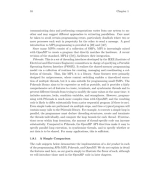 16 Chapter 1
communicating data and performing computations varies from one system to an-
other and may suggest diﬀerent approaches to extracting parallelism. Care must
be taken to avoid certain programming errors, particularly deadlock where two or
more processes each wait in perpetuity for the other to send a message. A good
introduction to MPI programming is provided in [69] and [147].
Since many MPPs consist of a collection of SMPs, MPI is increasingly mixed
with OpenMP to create a program that directly matches the hardware. A recent
revision of the standard, MPI-2 ([58]), facilitates their integration.
Pthreads: This is a set of threading interfaces developed by the IEEE (Institute of
Electrical and Electronics Engineers) committees in charge of specifying a Portable
Operating System Interface (POSIX). It realizes the shared-memory programming
model via a collection of routines for creating, managing and coordinating a col-
lection of threads. Thus, like MPI, it is a library. Some features were primarily
designed for uniprocessors, where context switching enables a time-sliced execu-
tion of multiple threads, but it is also suitable for programming small SMPs. The
Pthreads library aims to be expressive as well as portable, and it provides a fairly
comprehensive set of features to create, terminate, and synchronize threads and to
prevent diﬀerent threads from trying to modify the same values at the same time: it
includes mutexes, locks, condition variables, and semaphores. However, program-
ming with Pthreads is much more complex than with OpenMP, and the resulting
code is likely to diﬀer substantially from a prior sequential program (if there is one).
Even simple tasks are performed via multiple steps, and thus a typical program will
contain many calls to the Pthreads library. For example, to execute a simple loop in
parallel, the programmer must declare threading structures, create and terminate
the threads individually, and compute the loop bounds for each thread. If interac-
tions occur within loop iterations, the amount of thread-speciﬁc code can increase
substantially. Compared to Pthreads, the OpenMP API directives make it easy to
specify parallel loop execution, to synchronize threads, and to specify whether or
not data is to be shared. For many applications, this is suﬃcient.
1.8.1 A Simple Comparison
The code snippets below demonstrate the implementation of a dot product in each
of the programming APIs MPI, Pthreads, and OpenMP. We do not explain in detail
the features used here, as our goal is simply to illustrate the ﬂavor of each, although
we will introduce those used in the OpenMP code in later chapters.
 