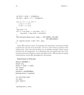 18 Chapter 1
my_first = myid * n/numprocs;
my_last = (myid + 1) * n/numprocs;
for (i = 0; i  n; i++) {
a [i] = i * 0.5;
b [i] = i * 2.0;
}
sum_local = 0;
for (i = my_first; i  my_last; i++) {
sum_local = sum_local + a[i]*b[i];
}
MPI_Allreduce(sum_local, sum, 1, MPI_DOUBLE, MPI_SUM,
MPI_COMM_WORLD);
if (iam==0) printf (sum = %f, sum);
}
Under MPI, all data is local. To implement the dot-product, each process builds
a partial sum, the sum of its local data. To do so, each executes a portion of the
original loop. Data and loop iterations are accordingly manually shared among
processors by the programmer. In a subsequent step, the partial sums have to be
communicated and combined to obtain the global result. MPI provides the global
communication routine MPI_Allreduce for this purpose.
Dot-Product in Pthreads
#define NUMTHRDS 4
double sum;
double a [256], b [256];
int status;
int n=256;
pthread_t thd[NUMTHRDS];
pthread_mutex_t mutexsum;
int main(argc,argv)
int argc;
char *argv[];
{
pthread_attr_t attr;
 