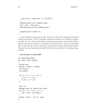 20 Chapter 1
sum_local = sum_local + a [i]*b[i];
}
pthread_mutex_lock (mutex_sum);
sum = sum + sum_local;
pthread_mutex_unlock (mutex_sum);
pthread_exit((void*) 0);
}
In the Pthreads programming API, all data is shared but logically distributed
among the threads. Access to globally shared data needs to be explicitly synchro-
nized by the user. In the dot-product implementation shown, each thread builds a
partial sum and then adds its contribution to the global sum. Access to the global
sum is protected by a lock so that only one thread at a time updates this variable.
We note that the implementation eﬀort in Pthreads is as high as, if not higher than,
in MPI.
Dot-Product in OpenMP
int main(argc,argv)
int argc; char *argv[];
{
double sum;
double a [256], b [256];
int status;
int n=256;
for (i = 0; i  n; i++) {
a [i] = i * 0.5;
b [i] = i * 2.0;
}
sum = 0;
#pragma omp for reduction(+:sum)
for (i = 1; i = n; i++ ) {
sum = sum + a[i]*b[i];
}
printf (sum = %f n, sum);
}
 