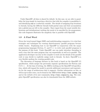 Introduction 21
Under OpenMP, all data is shared by default. In this case, we are able to paral-
lelize the loop simply by inserting a directive that tells the compiler to parallelize it,
and identifying sum as a reduction variable. The details of assigning loop iterations
to threads, having the diﬀerent threads build partial sums and their accumulation
into a global sum are left to the compiler. Since (apart from the usual variable dec-
larations and initializations) nothing else needs to be speciﬁed by the programmer,
this code fragment illustrates the simplicity that is possible with OpenMP.
1.9 A Final Word
Given the trend toward bigger SMPs and multithreading computers, it is vital that
strategies and techniques for creating shared-memory parallel programs become
widely known. Explaining how to use OpenMP in conjunction with the major
programming languages Fortran, C, and C++ to write such parallel programs is
the purpose of this book. Under OpenMP, one can easily introduce threading in
such a way that the same program may run sequentially as well as in parallel. The
application developer can rely on the compiler to work out the details of the parallel
code or may decide to explicitly assign work to threads. In short, OpenMP is a
very ﬂexible medium for creating parallel code.
The discussion of language features in this book is based on the OpenMP 2.5
speciﬁcation, which merges the previously separate speciﬁcations for Fortran and
C/C++. At the time of writing, the ARB is working on the OpenMP 3.0 speciﬁca-
tion, which will expand the model to provide additional convenience and expressiv-
ity for the range of architectures that it supports. Further information on this, as
well as up-to-date news, can be found at the ARB website http://www.openmp.org
and at the website of its user community, http://www.compunity.org. The com-
plete OpenMP speciﬁcation can also be downloaded from the ARB website.
 