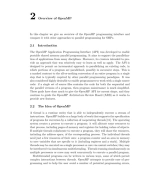 2 Overview of OpenMP
In this chapter we give an overview of the OpenMP programming interface and
compare it with other approaches to parallel programming for SMPs.
2.1 Introduction
The OpenMP Application Programming Interface (API) was developed to enable
portable shared memory parallel programming. It aims to support the paralleliza-
tion of applications from many disciplines. Moreover, its creators intended to pro-
vide an approach that was relatively easy to learn as well as apply. The API is
designed to permit an incremental approach to parallelizing an existing code, in
which portions of a program are parallelized, possibly in successive steps. This is
a marked contrast to the all-or-nothing conversion of an entire program in a single
step that is typically required by other parallel programming paradigms. It was
also considered highly desirable to enable programmers to work with a single source
code: if a single set of source ﬁles contains the code for both the sequential and
the parallel versions of a program, then program maintenance is much simpliﬁed.
These goals have done much to give the OpenMP API its current shape, and they
continue to guide the OpenMP Architecture Review Board (ARB) as it works to
provide new features.
2.2 The Idea of OpenMP
A thread is a runtime entity that is able to independently execute a stream of
instructions. OpenMP builds on a large body of work that supports the speciﬁcation
of programs for execution by a collection of cooperating threads [15]. The operating
system creates a process to execute a program: it will allocate some resources to
that process, including pages of memory and registers for holding values of objects.
If multiple threads collaborate to execute a program, they will share the resources,
including the address space, of the corresponding process. The individual threads
need just a few resources of their own: a program counter and an area in memory
to save variables that are speciﬁc to it (including registers and a stack). Multiple
threads may be executed on a single processor or core via context switches; they may
be interleaved via simultaneous multithreading. Threads running simultaneously on
multiple processors or cores may work concurrently to execute a parallel program.
Multithreaded programs can be written in various ways, some of which permit
complex interactions between threads. OpenMP attempts to provide ease of pro-
gramming and to help the user avoid a number of potential programming errors,
 