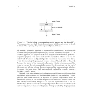 24 Chapter 2
Initial Thread
Fork
Join
Team of Threads
Initial Thread
Figure 2.1: The fork-join programming model supported by OpenMP –
The program starts as a single thread of execution, the initial thread. A team of threads
is forked at the beginning of a parallel region and joined at the end.
by oﬀering a structured approach to multithreaded programming. It supports the
so-called fork-join programming model [48], which is illustrated in Figure 2.1. Un-
der this approach, the program starts as a single thread of execution, just like a
sequential program. The thread that executes this code is referred to as the ini-
tial thread. Whenever an OpenMP parallel construct is encountered by a thread
while it is executing the program, it creates a team of threads (this is the fork),
becomes the master of the team, and collaborates with the other members of the
team to execute the code dynamically enclosed by the construct. At the end of
the construct, only the original thread, or master of the team, continues; all others
terminate (this is the join). Each portion of code enclosed by a parallel construct
is called a parallel region.
OpenMP expects the application developer to give a high-level speciﬁcation of the
parallelism in the program and the method for exploiting that parallelism. Thus it
provides notation for indicating the regions of an OpenMP program that should be
executed in parallel; it also enables the provision of additional information on how
this is to be accomplished. The job of the OpenMP implementation is to sort out
the low-level details of actually creating independent threads to execute the code
and to assign work to them according to the strategy speciﬁed by the programmer.
 