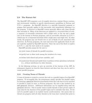 Overview of OpenMP 25
2.3 The Feature Set
The OpenMP API comprises a set of compiler directives, runtime library routines,
and environment variables to specify shared-memory parallelism in Fortran and
C/C++ programs. An OpenMP directive is a specially formatted comment or
pragma that generally applies to the executable code immediately following it in
the program. A directive or OpenMP routine generally aﬀects only those threads
that encounter it. Many of the directives are applied to a structured block of code,
a sequence of executable statements with a single entry at the top and a single
exit at the bottom in Fortran programs, and an executable statement in C/C++
(which may be a compound statement with a single entry and single exit). In other
words, the program may not branch into or out of blocks of code associated with
directives. In Fortran programs, the start and end of the applicable block of code
are explicitly marked by OpenMP directives. Since the end of the block is explicit
in C/C++, only the start needs to be marked.
OpenMP provides means for the user to
• create teams of threads for parallel execution,
• specify how to share work among the members of a team,
• declare both shared and private variables, and
• synchronize threads and enable them to perform certain operations exclusively
(i.e., without interference by other threads).
In the following sections, we give an overview of the features of the API. In
subsequent chapters we describe these features and show how they can be used to
create parallel programs.
2.3.1 Creating Teams of Threads
A team of threads is created to execute the code in a parallel region of an OpenMP
program. To accomplish this, the programmer simply speciﬁes the parallel region
by inserting a parallel directive immediately before the code that is to be executed
in parallel to mark its start; in Fortran programs, the end is also marked by an
end parallel directive. Additional information can be supplied along with the
parallel directive. This is mostly used to enable threads to have private copies of
some data for the duration of the parallel region and to initialize that data. At the
end of a parallel region is an implicit barrier synchronization: this means that no
thread can progress until all other threads in the team have reached that point in
 