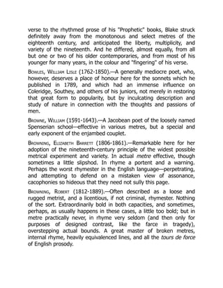 verse to the rhythmed prose of his Prophetic books, Blake struck
definitely away from the monotonous and select metres of the
eighteenth century, and anticipated the liberty, multiplicity, and
variety of the nineteenth. And he differed, almost equally, from all
but one or two of his older contemporaries, and from most of his
younger for many years, in the colour and fingering of his verse.
Bowles, William Lisle (1762-1850).—A generally mediocre poet, who,
however, deserves a place of honour here for the sonnets which he
published in 1789, and which had an immense influence on
Coleridge, Southey, and others of his juniors, not merely in restoring
that great form to popularity, but by inculcating description and
study of nature in connection with the thoughts and passions of
men.
Browne, William (1591-1643).—A Jacobean poet of the loosely named
Spenserian school—effective in various metres, but a special and
early exponent of the enjambed couplet.
Browning, Elizabeth Barrett (1806-1861).—Remarkable here for her
adoption of the nineteenth-century principle of the widest possible
metrical experiment and variety. In actual metre effective, though
sometimes a little slipshod. In rhyme a portent and a warning.
Perhaps the worst rhymester in the English language—perpetrating,
and attempting to defend on a mistaken view of assonance,
cacophonies so hideous that they need not sully this page.
Browning, Robert (1812-1889).—Often described as a loose and
rugged metrist, and a licentious, if not criminal, rhymester. Nothing
of the sort. Extraordinarily bold in both capacities, and sometimes,
perhaps, as usually happens in these cases, a little too bold; but in
metre practically never, in rhyme very seldom (and then only for
purposes of designed contrast, like the farce in tragedy),
overstepping actual bounds. A great master of broken metres,
internal rhyme, heavily equivalenced lines, and all the tours de force
of English prosody.
 