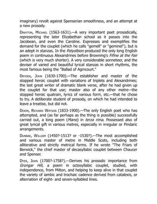 imaginary) revolt against Spenserian smoothness, and an attempt at
a new prosody.
Drayton, Michael (1563-1631).—A very important poet prosodically,
representing the later Elizabethan school as it passes into the
Jacobean, and even the Caroline. Expresses and exemplifies the
demand for the couplet (which he calls gemell or geminel), but is
an adept in stanzas. In the Polyolbion produced the only long English
poem in continuous Alexandrines before Browning's Fifine at the Fair
(which is very much shorter). A very considerable sonneteer, and the
deviser of varied and beautiful lyrical stanzas in short rhythms, the
most famous being the Ballad of Agincourt.
Dryden, John (1630-1700).—The establisher and master of the
stopped heroic couplet with variations of triplets and Alexandrines;
the last great writer of dramatic blank verse, after he had given up
the couplet for that use; master also of any other metre—the
stopped heroic quatrain, lyrics of various form, etc.—that he chose
to try. A deliberate student of prosody, on which he had intended to
leave a treatise, but did not.
Dixon, Richard Watson (1833-1900).—The only English poet who has
attempted, and (as far perhaps as the thing is possible) successfully
carried out, a long poem (Mano) in terza rima. Possessed also of
great lyrical gift in various metres, especially in irregular or Pindaric
arrangements.
Dunbar, William (1450?-1513? or -1530?).—The most accomplished
and various master of metre in Middle Scots, including both
alliterative and strictly metrical forms. If he wrote The Friars of
Berwick, the chief master of decasyllabic couplet between Chaucer
and Spenser.
Dyer, John (1700?-1758?).—Derives his prosodic importance from
Grongar Hill, a poem in octosyllabic couplet, studied, with
independence, from Milton, and helping to keep alive in that couplet
the variety of iambic and trochaic cadence derived from catalexis, or
alternation of eight- and seven-syllabled lines.
 