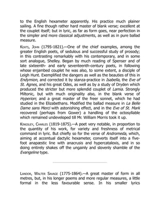 to the English hexameter apparently. His practice much plainer
sailing. A fine though rather hard master of blank verse; excellent at
the couplet itself; but in lyric, as far as form goes, near perfection in
the simpler and more classical adjustments, as well as in pure ballad
measure.
Keats, John (1795-1821).—One of the chief examples, among the
greater English poets, of sedulous and successful study of prosody;
in this contrasting remarkably with his contemporary, and in some
sort analogue, Shelley. Began by much reading of Spenser and of
late sixteenth- and early seventeenth-century poets, in following
whose enjambed couplet he was also, to some extent, a disciple of
Leigh Hunt. Exemplified the dangers as well as the beauties of this in
Endymion, and corrected it by stanza-practice in Isabella, the Eve of
St. Agnes, and his great Odes, as well as by a study of Dryden which
produced the stricter but more splendid couplet of Lamia. Strongly
Miltonic, but with much originality also, in the blank verse of
Hyperion; and a great master of the freer sonnet, which he had
studied in the Elizabethans. Modified the ballad measure in La Belle
Dame sans Merci with astonishing effect, and in the Eve of St. Mark
recovered (perhaps from Gower) a handling of the octosyllable
which remained undeveloped till Mr. William Morris took it up.
Kingsley, Charles (1819-1875).—A poet very notable, in proportion to
the quantity of his work, for variety and freshness of metrical
command in lyric. But chiefly so for the verse of Andromeda, which,
aiming at accentual dactylic hexameter, converts itself into a five-
foot anapæstic line with anacrusis and hypercatalexis, and in so
doing entirely shakes off the ungainly and slovenly shamble of the
Evangeline type.
Landor, Walter Savage (1775-1864).—A great master of form in all
metres, but, in his longer poems and more regular measures, a little
formal in the less favourable sense. In his smaller lyrics
 