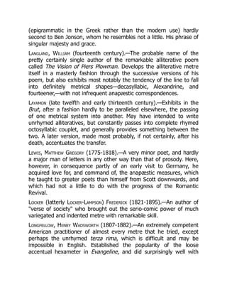 (epigrammatic in the Greek rather than the modern use) hardly
second to Ben Jonson, whom he resembles not a little. His phrase of
singular majesty and grace.
Langland, William (fourteenth century).—The probable name of the
pretty certainly single author of the remarkable alliterative poem
called The Vision of Piers Plowman. Develops the alliterative metre
itself in a masterly fashion through the successive versions of his
poem, but also exhibits most notably the tendency of the line to fall
into definitely metrical shapes—decasyllabic, Alexandrine, and
fourteener,—with not infrequent anapæstic correspondences.
Layamon (late twelfth and early thirteenth century).—Exhibits in the
Brut, after a fashion hardly to be paralleled elsewhere, the passing
of one metrical system into another. May have intended to write
unrhymed alliteratives, but constantly passes into complete rhymed
octosyllabic couplet, and generally provides something between the
two. A later version, made most probably, if not certainly, after his
death, accentuates the transfer.
Lewis, Matthew Gregory (1775-1818).—A very minor poet, and hardly
a major man of letters in any other way than that of prosody. Here,
however, in consequence partly of an early visit to Germany, he
acquired love for, and command of, the anapæstic measures, which
he taught to greater poets than himself from Scott downwards, and
which had not a little to do with the progress of the Romantic
Revival.
Locker (latterly Locker-Lampson) Frederick (1821-1895).—An author of
verse of society who brought out the serio-comic power of much
variegated and indented metre with remarkable skill.
Longfellow, Henry Wadsworth (1807-1882).—An extremely competent
American practitioner of almost every metre that he tried, except
perhaps the unrhymed terza rima, which is difficult and may be
impossible in English. Established the popularity of the loose
accentual hexameter in Evangeline, and did surprisingly well with
 