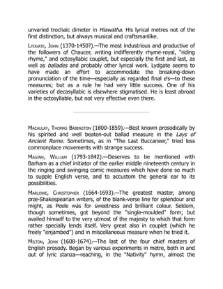unvaried trochaic dimeter in Hiawatha. His lyrical metres not of the
first distinction, but always musical and craftsmanlike.
Lydgate, John (1370-1450?).—The most industrious and productive of
the followers of Chaucer, writing indifferently rhyme-royal, riding
rhyme, and octosyllabic couplet, but especially the first and last, as
well as ballades and probably other lyrical work. Lydgate seems to
have made an effort to accommodate the breaking-down
pronunciation of the time—especially as regarded final e's—to these
measures; but as a rule he had very little success. One of his
varieties of decasyllabic is elsewhere stigmatised. He is least abroad
in the octosyllable, but not very effective even there.
Macaulay, Thomas Babington (1800-1859).—Best known prosodically by
his spirited and well beaten-out ballad measure in the Lays of
Ancient Rome. Sometimes, as in The Last Buccaneer, tried less
commonplace movements with strange success.
Maginn, William (1793-1842).—Deserves to be mentioned with
Barham as a chief initiator of the earlier middle nineteenth century in
the ringing and swinging comic measures which have done so much
to supple English verse, and to accustom the general ear to its
possibilities.
Marlowe, Christopher (1664-1693).—The greatest master, among
præ-Shakespearian writers, of the blank-verse line for splendour and
might, as Peele was for sweetness and brilliant colour. Seldom,
though sometimes, got beyond the single-moulded form; but
availed himself to the very utmost of the majesty to which that form
rather specially lends itself. Very great also in couplet (which he
freely enjambed) and in miscellaneous measure when he tried it.
Milton, John (1608-1674).—The last of the four chief masters of
English prosody. Began by various experiments in metre, both in and
out of lyric stanza—reaching, in the Nativity hymn, almost the
 