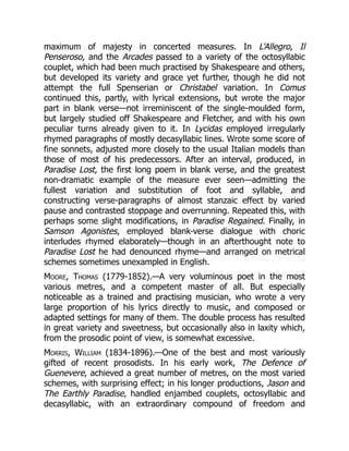 maximum of majesty in concerted measures. In L'Allegro, Il
Penseroso, and the Arcades passed to a variety of the octosyllabic
couplet, which had been much practised by Shakespeare and others,
but developed its variety and grace yet further, though he did not
attempt the full Spenserian or Christabel variation. In Comus
continued this, partly, with lyrical extensions, but wrote the major
part in blank verse—not irreminiscent of the single-moulded form,
but largely studied off Shakespeare and Fletcher, and with his own
peculiar turns already given to it. In Lycidas employed irregularly
rhymed paragraphs of mostly decasyllabic lines. Wrote some score of
fine sonnets, adjusted more closely to the usual Italian models than
those of most of his predecessors. After an interval, produced, in
Paradise Lost, the first long poem in blank verse, and the greatest
non-dramatic example of the measure ever seen—admitting the
fullest variation and substitution of foot and syllable, and
constructing verse-paragraphs of almost stanzaic effect by varied
pause and contrasted stoppage and overrunning. Repeated this, with
perhaps some slight modifications, in Paradise Regained. Finally, in
Samson Agonistes, employed blank-verse dialogue with choric
interludes rhymed elaborately—though in an afterthought note to
Paradise Lost he had denounced rhyme—and arranged on metrical
schemes sometimes unexampled in English.
Moore, Thomas (1779-1852).—A very voluminous poet in the most
various metres, and a competent master of all. But especially
noticeable as a trained and practising musician, who wrote a very
large proportion of his lyrics directly to music, and composed or
adapted settings for many of them. The double process has resulted
in great variety and sweetness, but occasionally also in laxity which,
from the prosodic point of view, is somewhat excessive.
Morris, William (1834-1896).—One of the best and most variously
gifted of recent prosodists. In his early work, The Defence of
Guenevere, achieved a great number of metres, on the most varied
schemes, with surprising effect; in his longer productions, Jason and
The Earthly Paradise, handled enjambed couplets, octosyllabic and
decasyllabic, with an extraordinary compound of freedom and
 