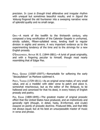 precision. In Love is Enough tried alliterative and irregular rhythm
with unequal but sometimes beautiful results; and in Sigurd the
Volsung fingered the old fourteener into a sweeping narrative verse
of splendid quality and no small range.
Orm.—A monk of the twelfth to the thirteenth century, who
composed a long versification of the Calendar Gospels in unrhymed,
strictly syllabic, fifteen-syllabled verse, lending itself to regular
division in eights and sevens. A very important evidence as to the
experimenting tendency of the time and to the strivings for a new
English prosody.
O'Shaughnessy, Arthur W. E. (1844-1881).—A lyrist of great originality,
and with a fingering peculiar to himself, though most nearly
resembling that of Edgar Poe.
Peele, George (1558?-1597?).—Remarkable for softening the early
decasyllabon as Marlowe sublimed it.
Percy, Thomas (1729-1811).—As an original verse-maker, of very small
value, and as a meddler with older verse to patch and piece it,
somewhat mischievous; but as the editor of the Reliques, to be
hallowed and canonised for that his deed, in every history of English
prosody and poetry.
Poe, Edgar (1809-1849).—The greatest master of original prosodic
effect that the United States have produced, and an instinctively and
generally right (though, in detail, hasty, ill-informed, and crude)
essayist on points of prosodic doctrine. Produced little, and that little
not always equal; but at his best an unsurpassable master of music
in verse and phrase.
 