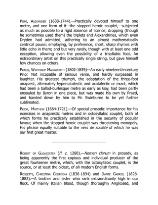 Pope, Alexander (1688-1744).—Practically devoted himself to one
metre, and one form of it—the stopped heroic couplet,—subjected
as much as possible to a rigid absence of licence; dropping (though
he sometimes used them) the triplets and Alexandrines, which even
Dryden had admitted; adhering to an almost mathematically
centrical pause; employing, by preference, short, sharp rhymes with
little echo in them; and but very rarely, though with at least one odd
exception, allowing even the possibility of a trisyllabic foot. An
extraordinary artist on this practically single string, but gave himself
few chances on others.
Praed, Winthrop Mackworth (1802-1839)—An early nineteenth-century
Prior. Not incapable of serious verse, and hardly surpassed in
laughter. His greatest triumph, the adaptation of the three-foot
anapæst, alternately hypercatalectic and acatalectic or exact, which
had been a ballad-burlesque metre as early as Gay, had been partly
ensouled by Byron in one piece, but was made his own by Praed,
and handed down by him to Mr. Swinburne to be yet further
sublimated.
Prior, Matthew (1664-1721).—Of special prosodic importance for his
exercises in anapæstic metres and in octosyllabic couplet, both of
which forms he practically established in the security of popular
favour, when the stopped heroic couplet was threatening monopoly.
His phrase equally suitable to the vers de société of which he was
our first great master.
Robert of Gloucester (fl. c. 1280).—Nomen clarum in prosody, as
being apparently the first copious and individual producer of the
great fourteener metre, which, with the octosyllabic couplet, is the
source, or at least the oldest, of all modern English forms.
Rossetti, Christina Georgina (1830-1894) and Dante Gabriel (1828-
1882).—A brother and sister who rank extraordinarily high in our
flock. Of mainly Italian blood, though thoroughly Anglicised, and
 