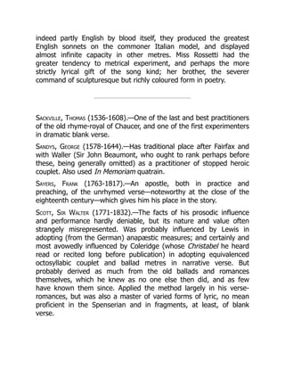 indeed partly English by blood itself, they produced the greatest
English sonnets on the commoner Italian model, and displayed
almost infinite capacity in other metres. Miss Rossetti had the
greater tendency to metrical experiment, and perhaps the more
strictly lyrical gift of the song kind; her brother, the severer
command of sculpturesque but richly coloured form in poetry.
Sackville, Thomas (1536-1608).—One of the last and best practitioners
of the old rhyme-royal of Chaucer, and one of the first experimenters
in dramatic blank verse.
Sandys, George (1578-1644).—Has traditional place after Fairfax and
with Waller (Sir John Beaumont, who ought to rank perhaps before
these, being generally omitted) as a practitioner of stopped heroic
couplet. Also used In Memoriam quatrain.
Sayers, Frank (1763-1817).—An apostle, both in practice and
preaching, of the unrhymed verse—noteworthy at the close of the
eighteenth century—which gives him his place in the story.
Scott, Sir Walter (1771-1832).—The facts of his prosodic influence
and performance hardly deniable, but its nature and value often
strangely misrepresented. Was probably influenced by Lewis in
adopting (from the German) anapæstic measures; and certainly and
most avowedly influenced by Coleridge (whose Christabel he heard
read or recited long before publication) in adopting equivalenced
octosyllabic couplet and ballad metres in narrative verse. But
probably derived as much from the old ballads and romances
themselves, which he knew as no one else then did, and as few
have known them since. Applied the method largely in his verse-
romances, but was also a master of varied forms of lyric, no mean
proficient in the Spenserian and in fragments, at least, of blank
verse.
 