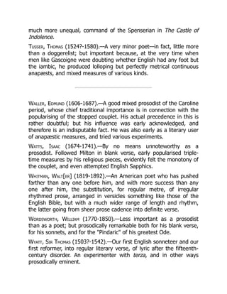 much more unequal, command of the Spenserian in The Castle of
Indolence.
Tusser, Thomas (1524?-1580).—A very minor poet—in fact, little more
than a doggerelist; but important because, at the very time when
men like Gascoigne were doubting whether English had any foot but
the iambic, he produced lolloping but perfectly metrical continuous
anapæsts, and mixed measures of various kinds.
Waller, Edmund (1606-1687).—A good mixed prosodist of the Caroline
period, whose chief traditional importance is in connection with the
popularising of the stopped couplet. His actual precedence in this is
rather doubtful; but his influence was early acknowledged, and
therefore is an indisputable fact. He was also early as a literary user
of anapæstic measures, and tried various experiments.
Watts, Isaac (1674-1741).—By no means unnoteworthy as a
prosodist. Followed Milton in blank verse, early popularised triple-
time measures by his religious pieces, evidently felt the monotony of
the couplet, and even attempted English Sapphics.
Whitman, Walt[er] (1819-1892).—An American poet who has pushed
farther than any one before him, and with more success than any
one after him, the substitution, for regular metre, of irregular
rhythmed prose, arranged in versicles something like those of the
English Bible, but with a much wider range of length and rhythm,
the latter going from sheer prose cadence into definite verse.
Wordsworth, William (1770-1850).—Less important as a prosodist
than as a poet; but prosodically remarkable both for his blank verse,
for his sonnets, and for the Pindaric of his greatest Ode.
Wyatt, Sir Thomas (1503?-1542).—Our first English sonneteer and our
first reformer, into regular literary verse, of lyric after the fifteenth-
century disorder. An experimenter with terza, and in other ways
prosodically eminent.
 