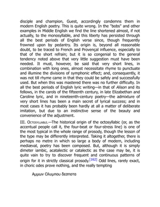 disciple and champion, Guest, accordingly condemns them in
modern English poetry. This is quite wrong. In the bobs and other
examples in Middle English we find the line shortened almost, if not
actually, to the monosyllable, and this liberty has persisted through
all the best periods of English verse since, though frequently
frowned upon by pedantry. Its origin is, beyond all reasonable
doubt, to be traced to French and Provençal influence, especially to
that of the short refrain; but it is so congenial to the general
tendency noted above that very little suggestion must have been
needed. It must, however, be said that very short lines, in
combination with long ones, almost necessitate rhyme to punctuate
and illumine the divisions of symphonic effect; and, consequently, it
was not till rhyme came in that they could be safely and successfully
used. But when this was mastered there was no further difficulty. In
all the best periods of English lyric writing—in that of Alison and its
fellows, in the carols of the fifteenth century, in late Elizabethan and
Caroline lyric, and in nineteenth-century poetry—the admixture of
very short lines has been a main secret of lyrical success; and in
most cases it has probably been hardly at all a matter of deliberate
imitation, but due to an instinctive sense of the beauty and
convenience of the adjustment.
III. Octosyllable.—The historical origin of the octosyllabic (or, as the
accentual people call it, the four-beat or four-stress line) is one of
the most typical in the whole range of prosody, though the lesson of
the type may be differently interpreted. Taking it altogether, there is
perhaps no metre in which so large a body of modern, including
mediæval, poetry has been composed. But, although it is simply
dimeter iambic, acatalectic or catalectic as the case may be, it is
quite vain to try to discover frequent and continuous patterns of
origin for it in strictly classical prosody.[162] Odd lines, rarely exact,
in choric odes prove nothing, and the really tempting
Αμμων Ολυμπου δεσποτα
 