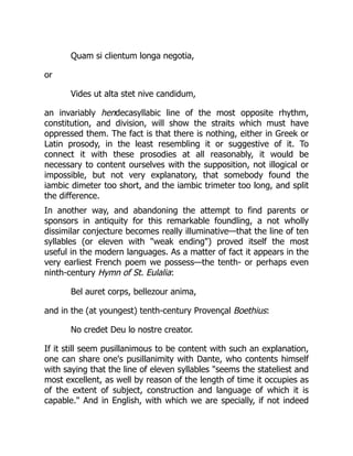 Quam si clientum longa negotia,
or
Vides ut alta stet nive candidum,
an invariably hendecasyllabic line of the most opposite rhythm,
constitution, and division, will show the straits which must have
oppressed them. The fact is that there is nothing, either in Greek or
Latin prosody, in the least resembling it or suggestive of it. To
connect it with these prosodies at all reasonably, it would be
necessary to content ourselves with the supposition, not illogical or
impossible, but not very explanatory, that somebody found the
iambic dimeter too short, and the iambic trimeter too long, and split
the difference.
In another way, and abandoning the attempt to find parents or
sponsors in antiquity for this remarkable foundling, a not wholly
dissimilar conjecture becomes really illuminative—that the line of ten
syllables (or eleven with weak ending) proved itself the most
useful in the modern languages. As a matter of fact it appears in the
very earliest French poem we possess—the tenth- or perhaps even
ninth-century Hymn of St. Eulalia:
Bel auret corps, bellezour anima,
and in the (at youngest) tenth-century Provençal Boethius:
No credet Deu lo nostre creator.
If it still seem pusillanimous to be content with such an explanation,
one can share one's pusillanimity with Dante, who contents himself
with saying that the line of eleven syllables seems the stateliest and
most excellent, as well by reason of the length of time it occupies as
of the extent of subject, construction and language of which it is
capable. And in English, with which we are specially, if not indeed
 