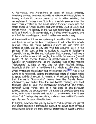 V. Alexandrine.—The Alexandrine or verse of twelve syllables,
iambically divided, does not resemble its relation, the octosyllable, in
having a doubtful classical ancestry; or its other relation, the
decasyllable, in having none. It is, from a certain point of view, the
exact representative of the great iambic trimeter which was the
staple metre of Greek tragedy, and was largely used in Greek and
Roman verse. The identity of the two was recognised in English as
early as the Mirror for Magistrates, and indeed could escape no one
who had the knowledge and used it in the most obvious way.
At the same time it is necessary frankly to say that this resemblance
—at least, as giving the key to origin—is, in all probability, wholly
delusive. There are twelve syllables in each line, and there are
iambics in both. But to any one who has acquired—as it is the
purpose of this book to help its readers to acquire or develop—a
prosodic sense, like the much-talked-of historic sense, it will seem
to be a matter of no small weight, that while the cæsura (central
pause) of the ancient trimeter is penthemimeral (at the fifth
syllable), or hepthemimeral (at the seventh), that of the modern
Alexandrine is, save by rare, and not often justified, license,
invariably at the sixth or middle—a thing which actually alters the
whole rhythmical constitution and effect of the line.[164] Nor, is the
name to be neglected. Despite the strenuous effort of modern times
to upset traditional notions, it remains a not seriously disputed fact
that the name Alexandrine comes from the French Roman
d'Alexandre, not earlier than the late twelfth century, and itself
following upon at least one decasyllabic Alexandreid. The metre,
however, suited French, and, as it had done on this particular
subject, ousted the decasyllable in the Chansons de geste generally;
while, with some intervals and revolts, it has remained the dress-
clothes of French poetry ever since, and even imposed itself as such
upon German for a considerable time.
In English, however, though, by accident and in special and partial
use, it has occupied a remarkable place, it has never been anything
like a staple. One of the most singular statements in Guest's English
 