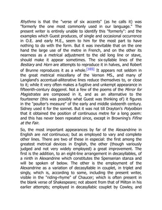 Rhythms is that the verse of six accents (as he calls it) was
formerly the one most commonly used in our language. The
present writer is entirely unable to identify this formerly: and the
examples which Guest produces, of single and occasional occurrence
in O.E. and early M.E., seem to him for the most part to have
nothing to do with the form. But it was inevitable that on the one
hand the large use of the metre in French, and on the other its
nearness as a metrical adjustment to the old long line or stave,
should make it appear sometimes. The six-syllable lines of the
Bestiary and Horn are attempts to reproduce it in halves, and Robert
of Brunne reproduces it as a whole.[165] It appears not seldom in
the great metrical miscellany of the Vernon MS., and many of
Langland's accentual-alliterative lines reduce themselves to, or close
to it; while it very often makes a fugitive and unkempt appearance in
fifteenth-century doggerel. Not a few of the poems of the Mirror for
Magistrates are composed in it, and as an alternative to the
fourteener (this was possibly what Guest was thinking of) it figures
in the poulter's measure of the early and middle sixteenth century.
Sidney used it for the sonnet. But it was not till Drayton's Polyolbion
that it obtained the position of continuous metre for a long poem:
and this has never been repeated since, except in Browning's Fifine
at the Fair.
So, the most important appearances by far of the Alexandrine in
English are not continuous; but as employed to vary and complete
other lines. There are two of these in especial: the first among the
greatest metrical devices in English, the other (though variously
judged and not very widely employed) a great improvement. The
first is the addition, to an eight-line arrangement in decasyllables, of
a ninth in Alexandrine which constitutes the Spenserian stanza and
will be spoken of below. The other is the employment of the
Alexandrine as a variation of decasyllable in couplet, in triplet and
singly, which is, according to some, including the present writer,
visible in the riding-rhyme of Chaucer; which is often present in
the blank verse of Shakespeare; not absent from that of Milton in his
earlier attempts; employed in decasyllabic couplet by Cowley, and
 