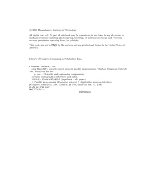 c
 2008 Massachusetts Institute of Technology
All rights reserved. No part of this book may be reproduced in any form by any electronic or
mechanical means (including photocopying, recording, or information storage and retrieval)
without permission in writing from the publisher.
This book was set in L
A
TEX by the authors and was printed and bound in the United States of
America.
Library of Congress Cataloging-in-Publication Data
Chapman, Barbara, 1954-
Using OpenMP : portable shared memory parallel programming / Barbara Chapman, Gabriele
Jost, Ruud van der Pas.
p. cm. – (Scientiﬁc and engineering computation)
Includes bibliographical references and index.
ISBN-13: 978-0-262-53302-7 (paperback : alk. paper)
1. Parallel programming (Computer science) 2. Application program interfaces
(Computer software) I. Jost, Gabriele. II. Pas, Ruud van der. III. Title.
QA76.642.C49 2007
005.2’75–dc22
2007026656
 