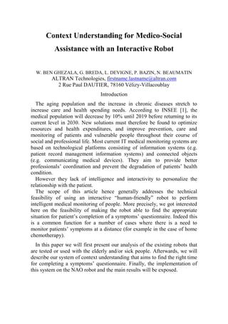 Context Understanding for Medico-Social
Assistance with an Interactive Robot
W. BEN GHEZALA, G. BREDA, L. DEVIGNE, P. BAZIN, N. BEAUMATIN
ALTRAN Technologies, firstname.lastname@altran.com
2 Rue Paul DAUTIER, 78160 Vélizy-Villacoublay
Introduction
The aging population and the increase in chronic diseases stretch to
increase care and health spending needs. According to INSEE [1], the
medical population will decrease by 10% until 2019 before returning to its
current level in 2030. New solutions must therefore be found to optimize
resources and health expenditures, and improve prevention, care and
monitoring of patients and vulnerable people throughout their course of
social and professional life. Most current IT medical monitoring systems are
based on technological platforms consisting of information systems (e.g.
patient record management information systems) and connected objects
(e.g. communicating medical devices). They aim to provide better
professionals’ coordination and prevent the degradation of patients’ health
condition.
However they lack of intelligence and interactivity to personalize the
relationship with the patient.
The scope of this article hence generally addresses the technical
feasibility of using an interactive “human-friendly” robot to perform
intelligent medical monitoring of people. More precisely, we got interested
here on the feasibility of making the robot able to find the appropriate
situation for patient’s completion of a symptoms’ questionnaire. Indeed this
is a common function for a number of cases where there is a need to
monitor patients’ symptoms at a distance (for example in the case of home
chemotherapy).
In this paper we will first present our analysis of the existing robots that
are tested or used with the elderly and/or sick people. Afterwards, we will
describe our system of context understanding that aims to find the right time
for completing a symptoms’ questionnaire. Finally, the implementation of
this system on the NAO robot and the main results will be exposed.
 