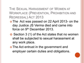 THE SEXUAL HARASSMENT OF WOMEN AT
WORKPLACE (PREVENTION, PROHIBITION AND
REDRESSAL) ACT 2013
 The Act was passed on 22 April 2013- on the
day Justice JS Verma died and came into
force on 9th December 2013.
 Section 3 (1) of the Act states that no women
shall be subjected to sexual harassment at
any work place.
 The Act entrust in the government and
employer certain duties and obligations.
 