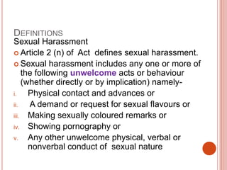 DEFINITIONS
Sexual Harassment
 Article 2 (n) of Act defines sexual harassment.
 Sexual harassment includes any one or more of
the following unwelcome acts or behaviour
(whether directly or by implication) namely-
i. Physical contact and advances or
ii. A demand or request for sexual flavours or
iii. Making sexually coloured remarks or
iv. Showing pornography or
v. Any other unwelcome physical, verbal or
nonverbal conduct of sexual nature
 