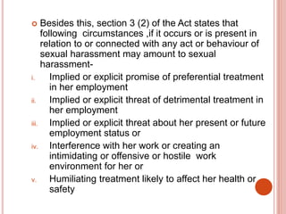  Besides this, section 3 (2) of the Act states that
following circumstances ,if it occurs or is present in
relation to or connected with any act or behaviour of
sexual harassment may amount to sexual
harassment-
i. Implied or explicit promise of preferential treatment
in her employment
ii. Implied or explicit threat of detrimental treatment in
her employment
iii. Implied or explicit threat about her present or future
employment status or
iv. Interference with her work or creating an
intimidating or offensive or hostile work
environment for her or
v. Humiliating treatment likely to affect her health or
safety
 