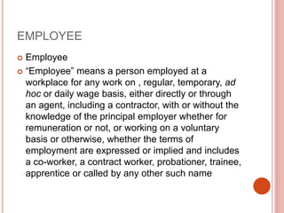 EMPLOYEE
 Employee
 “Employee” means a person employed at a
workplace for any work on , regular, temporary, ad
hoc or daily wage basis, either directly or through
an agent, including a contractor, with or without the
knowledge of the principal employer whether for
remuneration or not, or working on a voluntary
basis or otherwise, whether the terms of
employment are expressed or implied and includes
a co-worker, a contract worker, probationer, trainee,
apprentice or called by any other such name
 