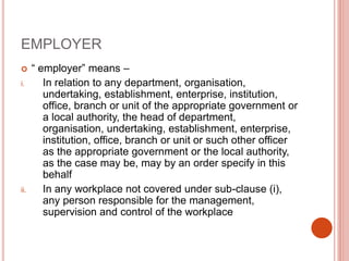 EMPLOYER
 “ employer” means –
i. In relation to any department, organisation,
undertaking, establishment, enterprise, institution,
office, branch or unit of the appropriate government or
a local authority, the head of department,
organisation, undertaking, establishment, enterprise,
institution, office, branch or unit or such other officer
as the appropriate government or the local authority,
as the case may be, may by an order specify in this
behalf
ii. In any workplace not covered under sub-clause (i),
any person responsible for the management,
supervision and control of the workplace
 