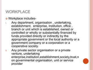 WORKPLACE
 Workplace includes-
i. Any department, organisation , undertaking,
establishment, enterprise, institution, office ,
branch or unit which is established, owned or
controlled or wholly or substantially financed by
funds provided directly or indirectly by the
appropriate government or the local authority or a
government company or a corporation or a
cooperative society.
ii. Any private sector organisation or a private
venture, undertaking
enterprise,institution,establishment,society,trust,n
on governmental organisation, unit or service
provider
 