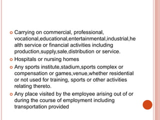  Carrying on commercial, professional,
vocational,educational,entertainmental,industrial,he
alth service or financial activities including
production,supply,sale,distribution or service.
 Hospitals or nursing homes
 Any sports institute,stadium,sports complex or
compensation or games,venue,whether residential
or not used for training, sports or other activities
relating thereto.
 Any place visited by the employee arising out of or
during the course of employment including
transportation provided
 