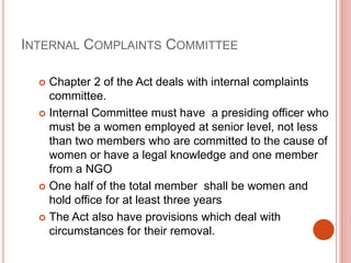 INTERNAL COMPLAINTS COMMITTEE
 Chapter 2 of the Act deals with internal complaints
committee.
 Internal Committee must have a presiding officer who
must be a women employed at senior level, not less
than two members who are committed to the cause of
women or have a legal knowledge and one member
from a NGO
 One half of the total member shall be women and
hold office for at least three years
 The Act also have provisions which deal with
circumstances for their removal.
 